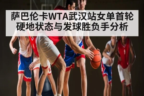 萨巴伦卡WTA武汉站女单首轮硬地状态与发球胜负手分析