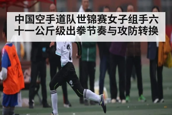 中国空手道队世锦赛女子组手六十一公斤级出拳节奏与攻防转换