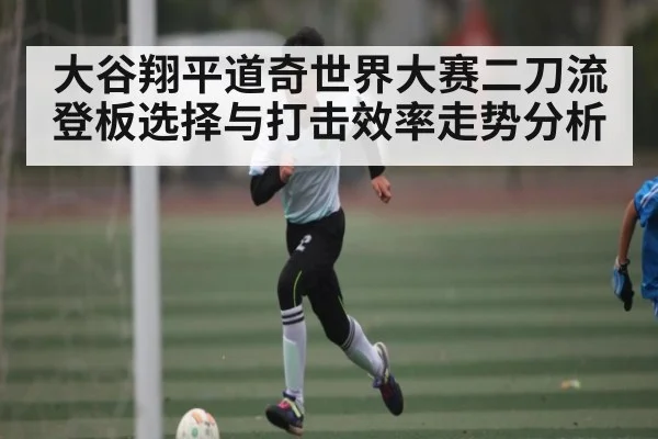 大谷翔平道奇世界大赛二刀流登板选择与打击效率走势分析